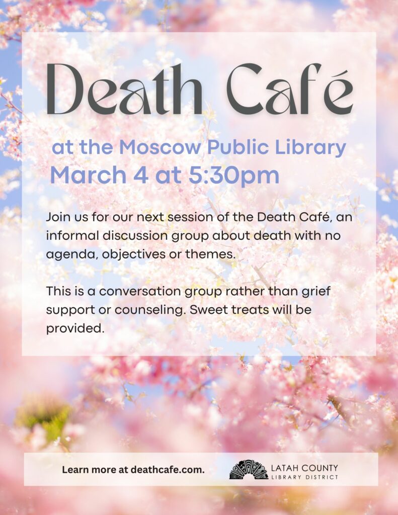 Death Café at the Moscow Public Library, Tuesday, March 4, at 5:30. An informal discussion group about death with no agenda, objectives, or themes. This is a conversation group rather than grief support or counseling.